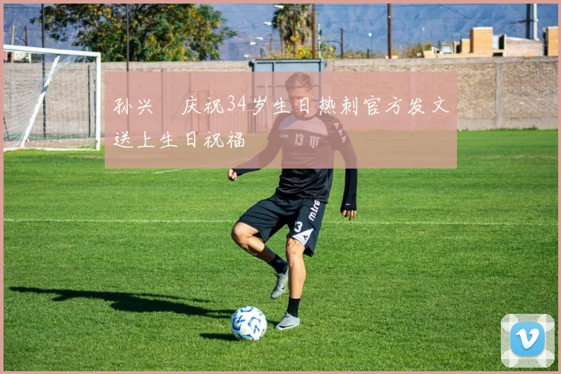 孙兴慜庆祝34岁生日热刺官方发文送上生日祝福