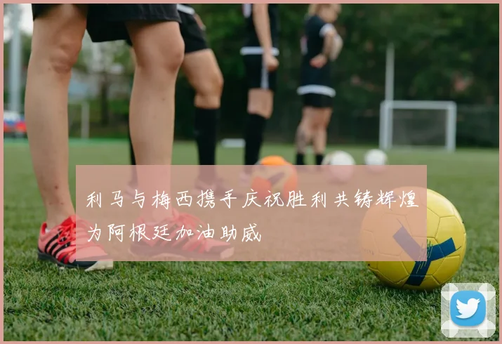 利马与梅西携手庆祝胜利共铸辉煌为阿根廷加油助威