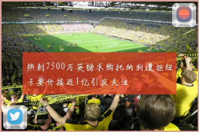 热刺7500万英镑求购托纳利遭拒纽卡要价接近1亿引发关注