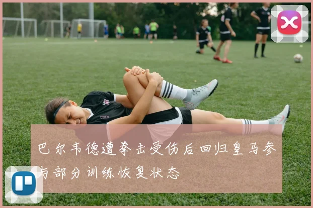 巴尔韦德遭拳击受伤后回归皇马参与部分训练恢复状态