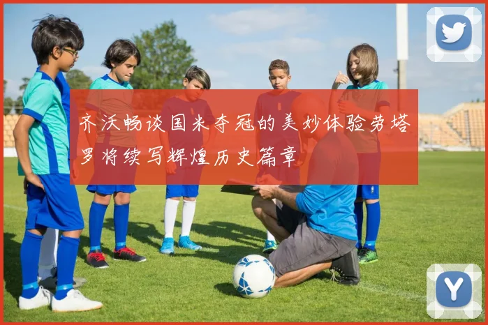 齐沃畅谈国米夺冠的美妙体验劳塔罗将续写辉煌历史篇章