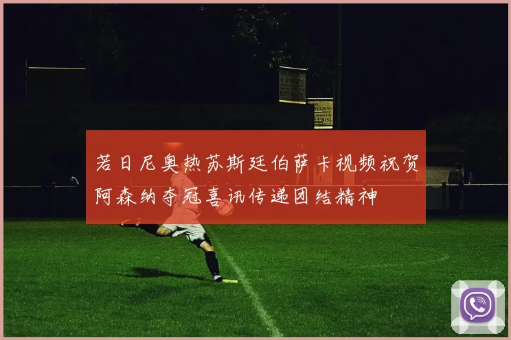 若日尼奥热苏斯廷伯萨卡视频祝贺阿森纳夺冠喜讯传递团结精神