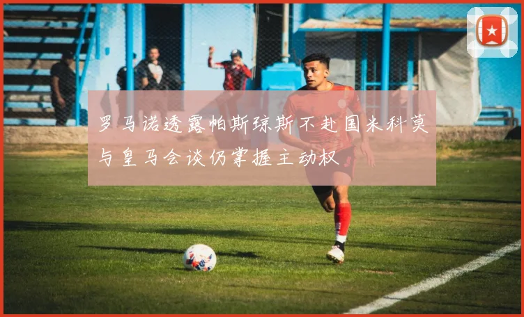 罗马诺透露帕斯琼斯不赴国米科莫与皇马会谈仍掌握主动权
