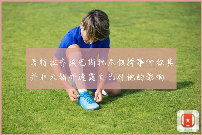 马特拉齐谈巴斯托尼假摔事件称其并非大错并透露自己对他的影响