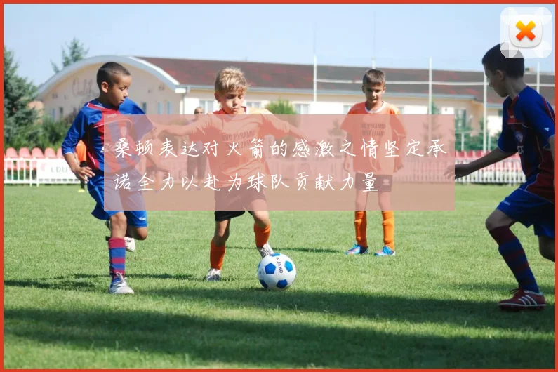 桑顿表达对火箭的感激之情坚定承诺全力以赴为球队贡献力量