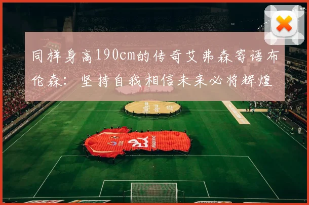 同样身高190cm的传奇艾弗森寄语布伦森：坚持自我相信未来必将辉煌