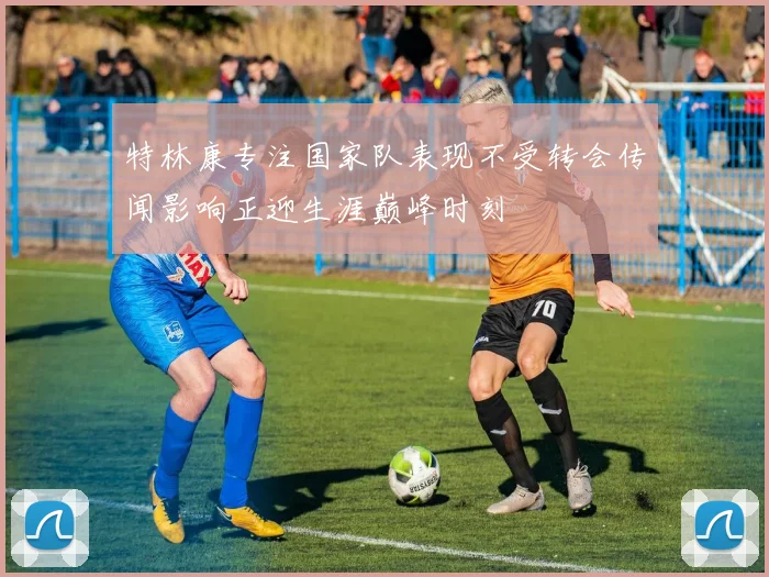 特林康专注国家队表现不受转会传闻影响正迎生涯巅峰时刻